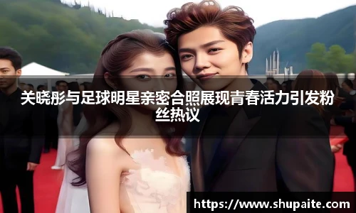 关晓彤与足球明星亲密合照展现青春活力引发粉丝热议