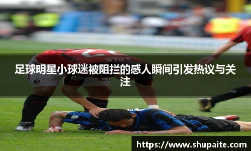 足球明星小球迷被阻拦的感人瞬间引发热议与关注